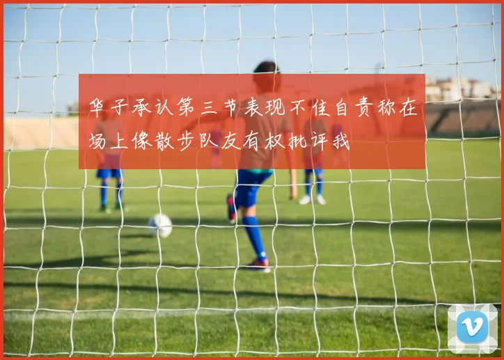 华子承认第三节表现不佳自责称在场上像散步队友有权批评我