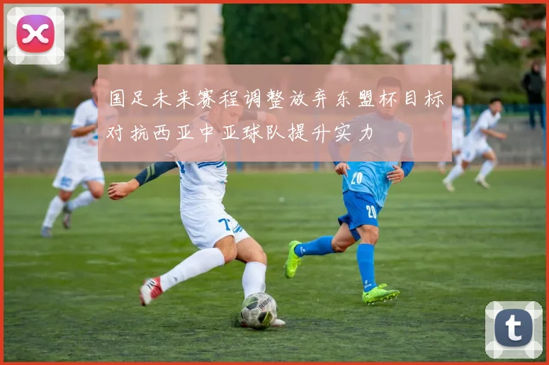 国足未来赛程调整放弃东盟杯目标对抗西亚中亚球队提升实力
