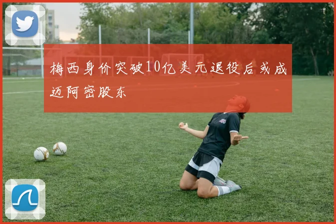 梅西身价突破10亿美元退役后或成迈阿密股东