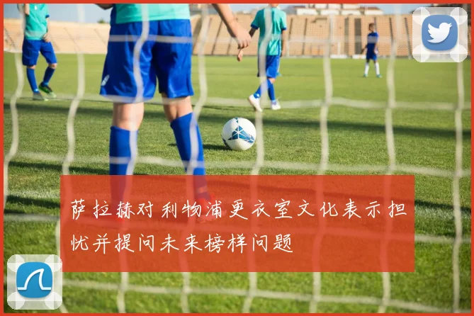 萨拉赫对利物浦更衣室文化表示担忧并提问未来榜样问题