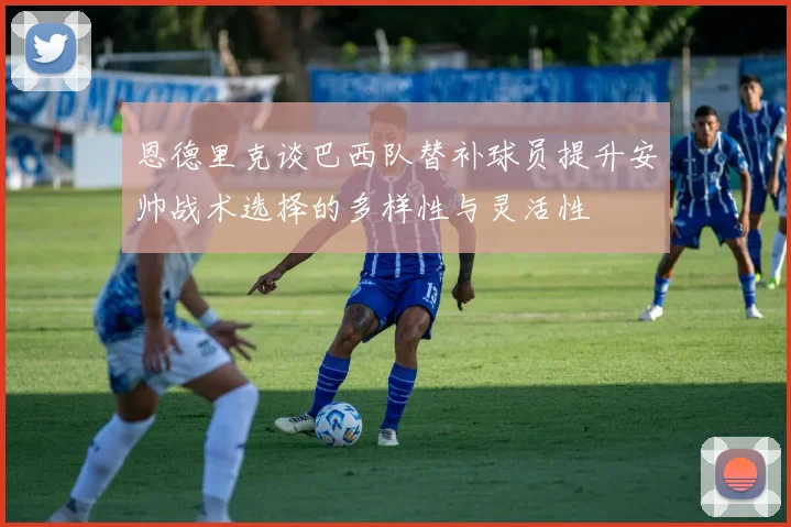 恩德里克谈巴西队替补球员提升安帅战术选择的多样性与灵活性