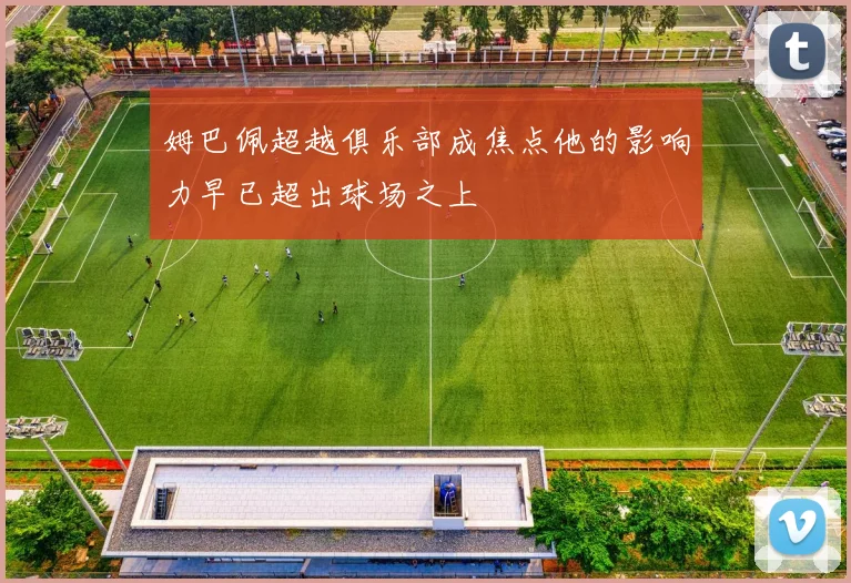 姆巴佩超越俱乐部成焦点他的影响力早已超出球场之上