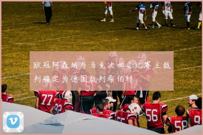 欧冠阿森纳与马竞次回合比赛主裁判确定为德国裁判希伯特