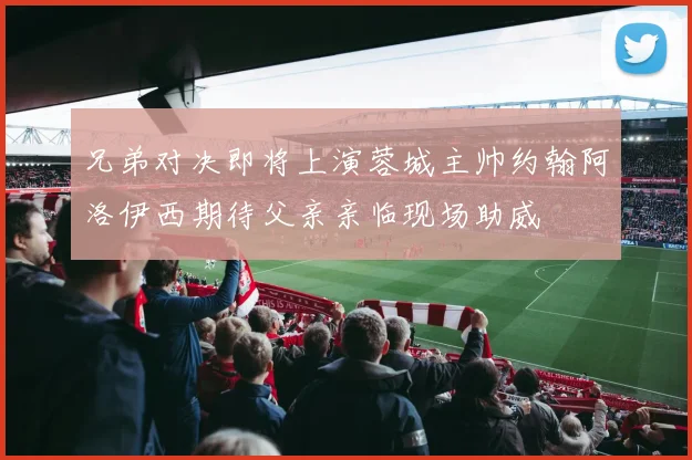 兄弟对决即将上演蓉城主帅约翰阿洛伊西期待父亲亲临现场助威