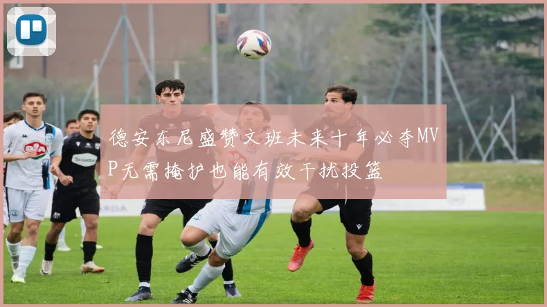 德安东尼盛赞文班未来十年必夺MVP无需掩护也能有效干扰投篮